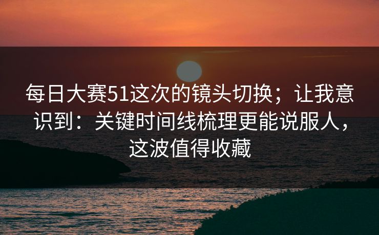 每日大赛51这次的镜头切换；让我意识到：关键时间线梳理更能说服人，这波值得收藏