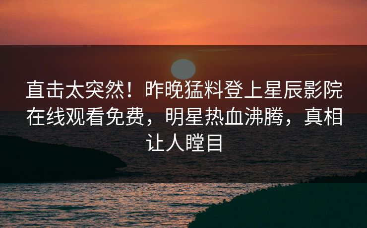直击太突然！昨晚猛料登上星辰影院在线观看免费，明星热血沸腾，真相让人瞠目