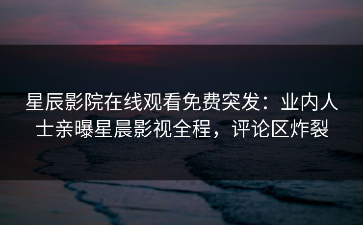 星辰影院在线观看免费突发：业内人士亲曝星晨影视全程，评论区炸裂