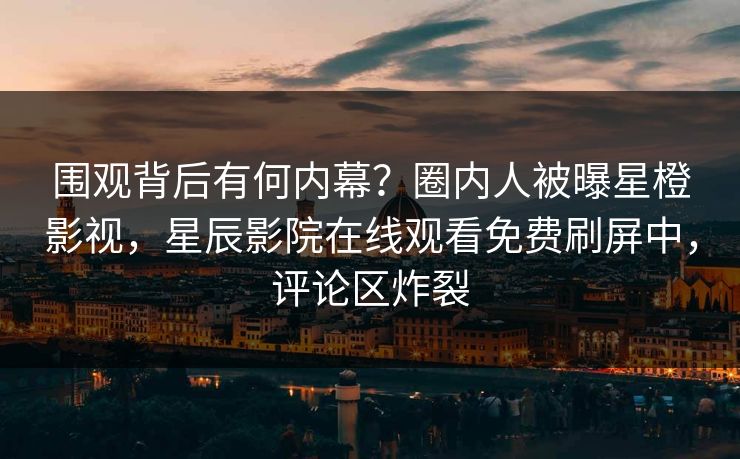 围观背后有何内幕？圈内人被曝星橙影视，星辰影院在线观看免费刷屏中，评论区炸裂