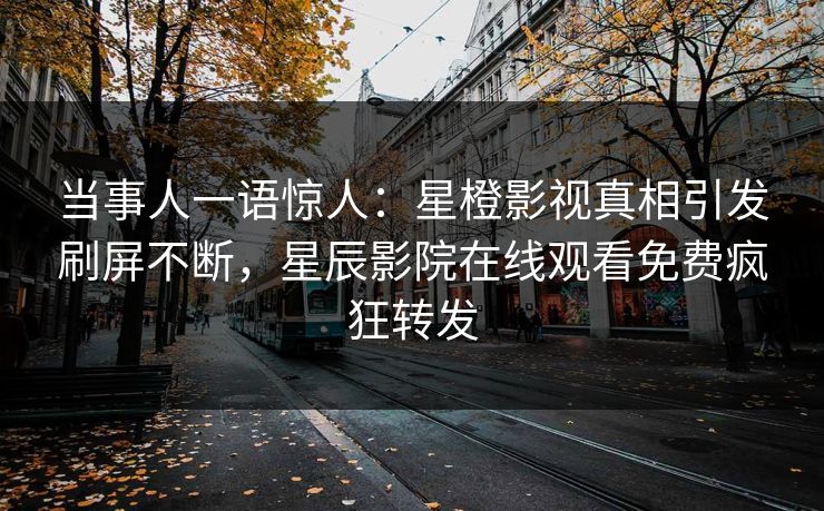 当事人一语惊人：星橙影视真相引发刷屏不断，星辰影院在线观看免费疯狂转发