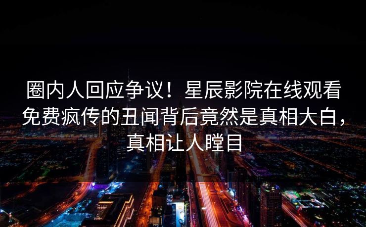圈内人回应争议！星辰影院在线观看免费疯传的丑闻背后竟然是真相大白，真相让人瞠目