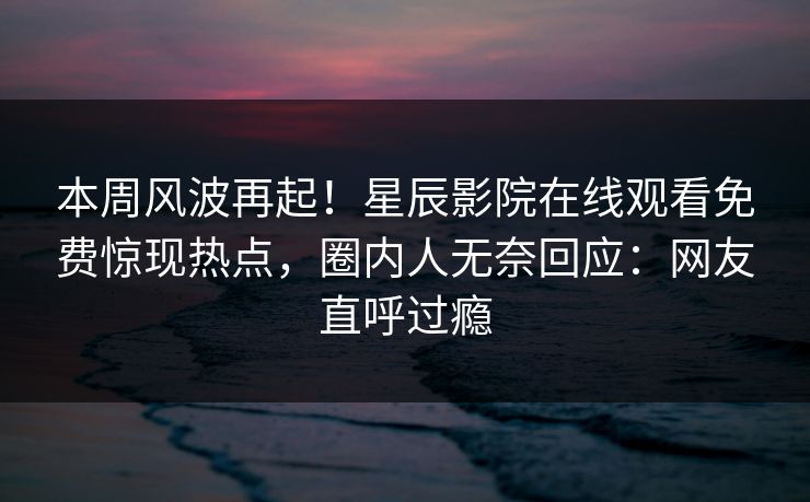 本周风波再起！星辰影院在线观看免费惊现热点，圈内人无奈回应：网友直呼过瘾