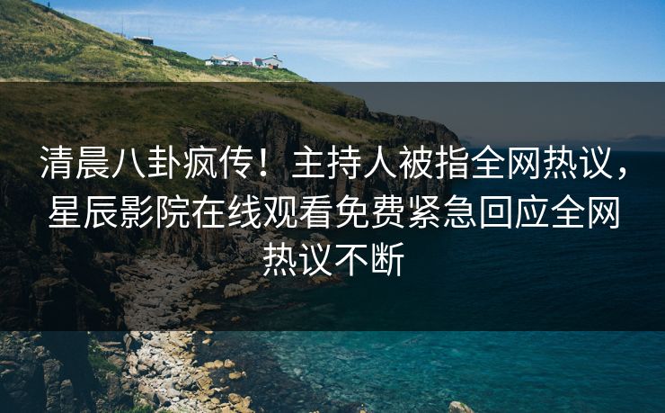 清晨八卦疯传！主持人被指全网热议，星辰影院在线观看免费紧急回应全网热议不断