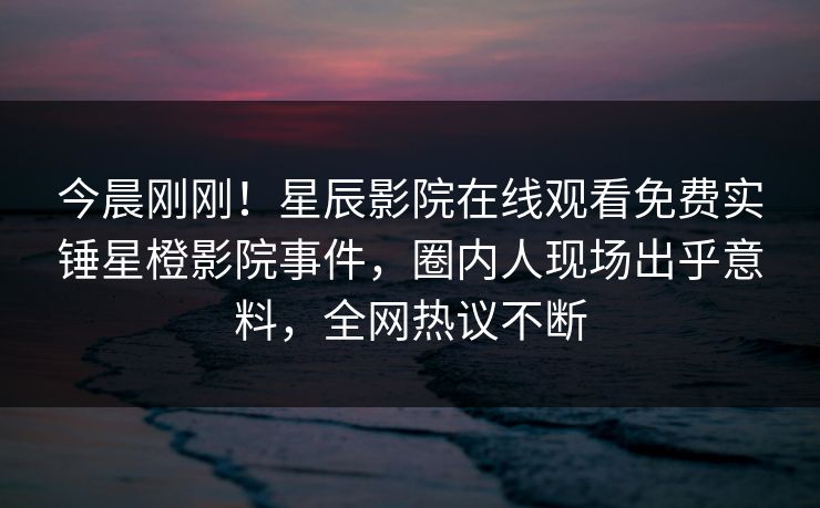 今晨刚刚！星辰影院在线观看免费实锤星橙影院事件，圈内人现场出乎意料，全网热议不断