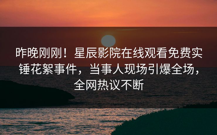 昨晚刚刚！星辰影院在线观看免费实锤花絮事件，当事人现场引爆全场，全网热议不断
