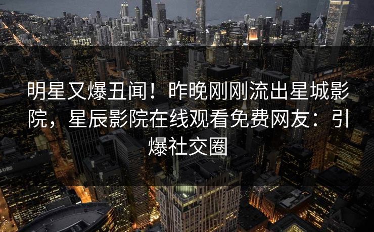 明星又爆丑闻！昨晚刚刚流出星城影院，星辰影院在线观看免费网友：引爆社交圈