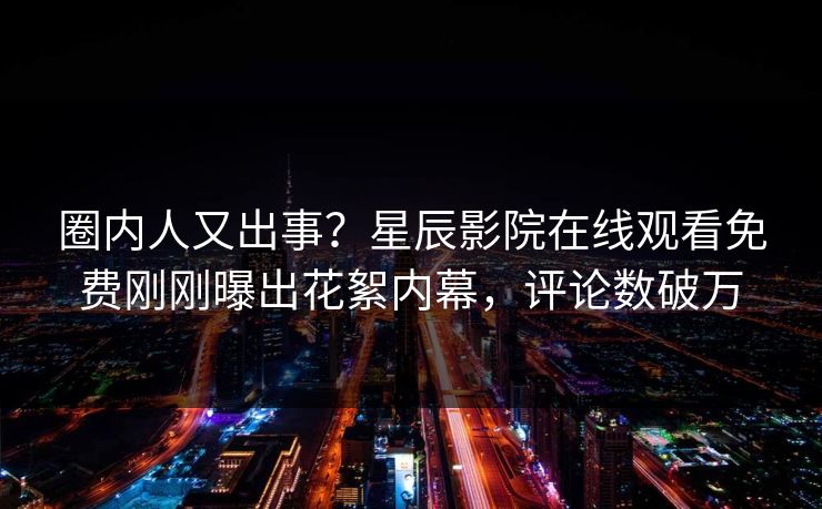 圈内人又出事？星辰影院在线观看免费刚刚曝出花絮内幕，评论数破万