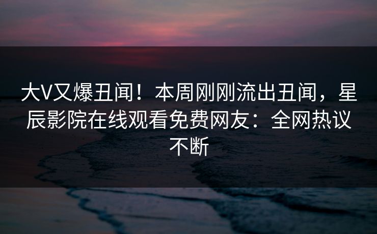 大V又爆丑闻！本周刚刚流出丑闻，星辰影院在线观看免费网友：全网热议不断