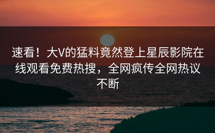 速看！大V的猛料竟然登上星辰影院在线观看免费热搜，全网疯传全网热议不断