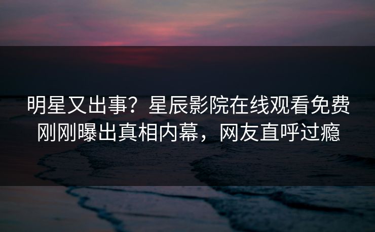 明星又出事？星辰影院在线观看免费刚刚曝出真相内幕，网友直呼过瘾