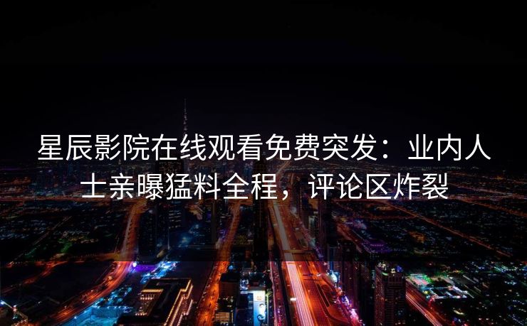 星辰影院在线观看免费突发：业内人士亲曝猛料全程，评论区炸裂