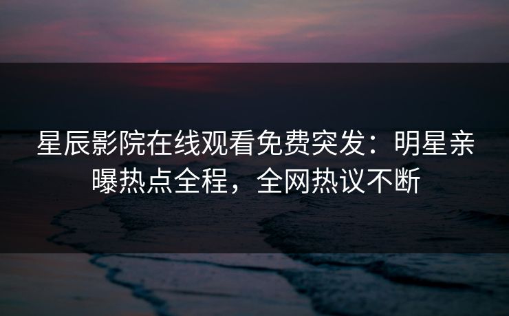 星辰影院在线观看免费突发：明星亲曝热点全程，全网热议不断