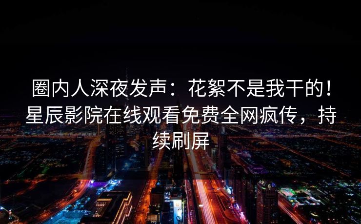 圈内人深夜发声：花絮不是我干的！星辰影院在线观看免费全网疯传，持续刷屏