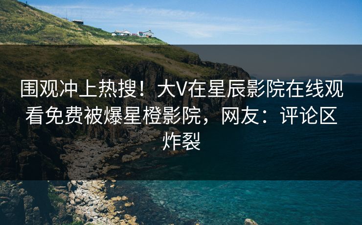 围观冲上热搜！大V在星辰影院在线观看免费被爆星橙影院，网友：评论区炸裂
