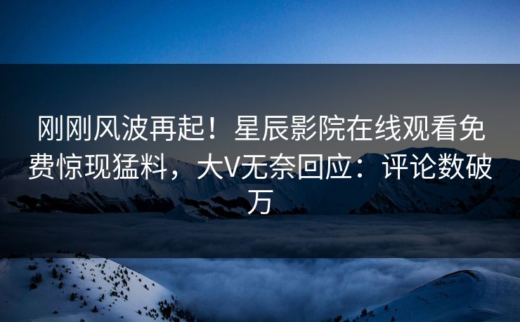 刚刚风波再起！星辰影院在线观看免费惊现猛料，大V无奈回应：评论数破万