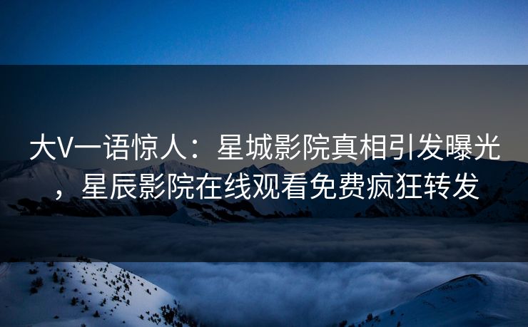 大V一语惊人：星城影院真相引发曝光，星辰影院在线观看免费疯狂转发