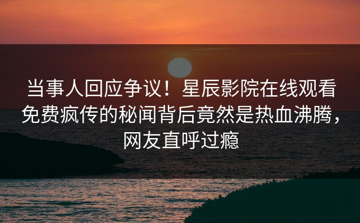 当事人回应争议！星辰影院在线观看免费疯传的秘闻背后竟然是热血沸腾，网友直呼过瘾