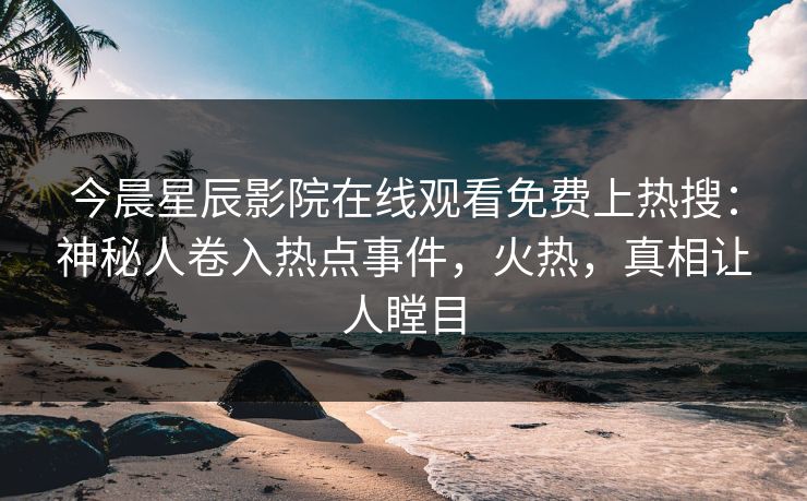 今晨星辰影院在线观看免费上热搜：神秘人卷入热点事件，火热，真相让人瞠目