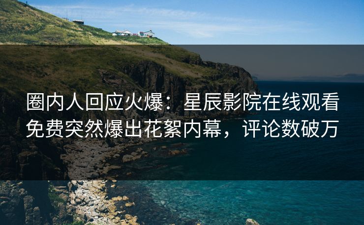 圈内人回应火爆：星辰影院在线观看免费突然爆出花絮内幕，评论数破万