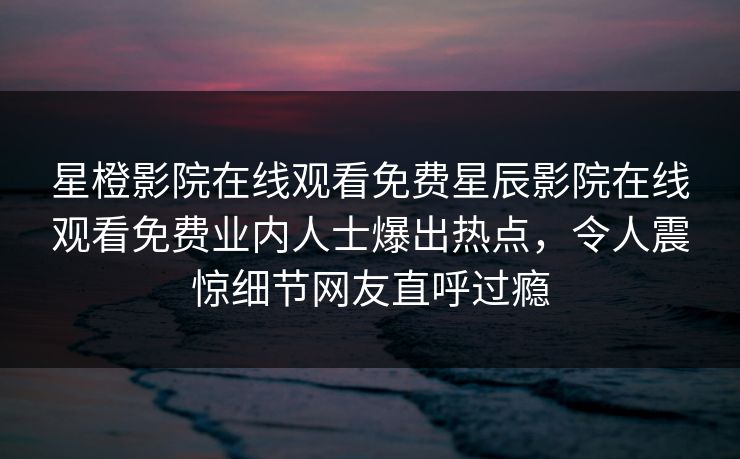 星橙影院在线观看免费星辰影院在线观看免费业内人士爆出热点，令人震惊细节网友直呼过瘾