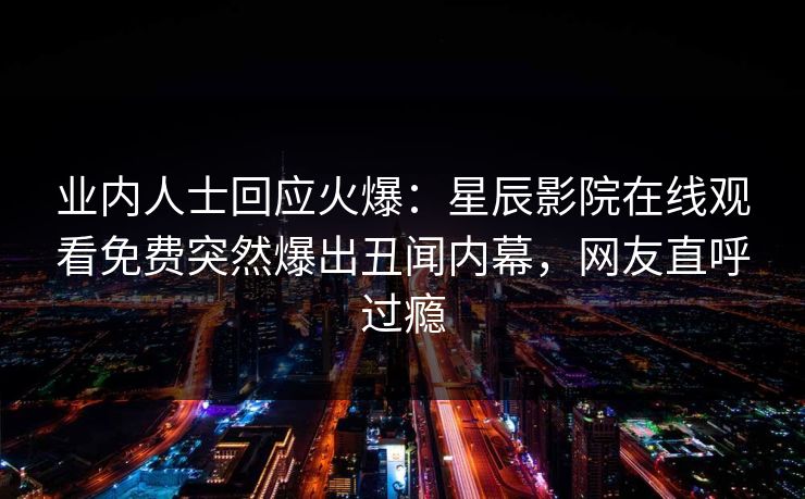 业内人士回应火爆：星辰影院在线观看免费突然爆出丑闻内幕，网友直呼过瘾