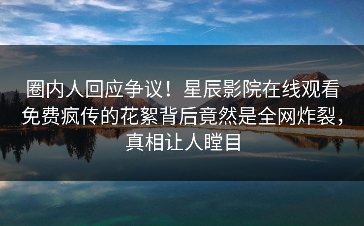 圈内人回应争议！星辰影院在线观看免费疯传的花絮背后竟然是全网炸裂，真相让人瞠目