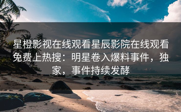 星橙影视在线观看星辰影院在线观看免费上热搜：明星卷入爆料事件，独家，事件持续发酵