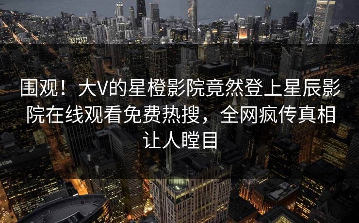 围观！大V的星橙影院竟然登上星辰影院在线观看免费热搜，全网疯传真相让人瞠目