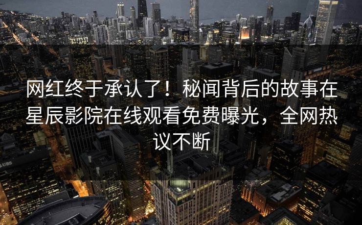 网红终于承认了！秘闻背后的故事在星辰影院在线观看免费曝光，全网热议不断