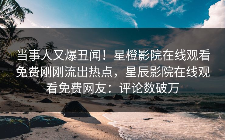 当事人又爆丑闻！星橙影院在线观看免费刚刚流出热点，星辰影院在线观看免费网友：评论数破万