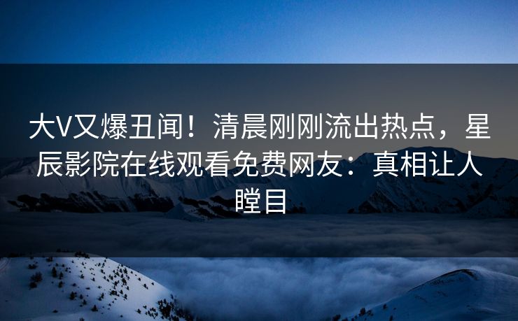 大V又爆丑闻！清晨刚刚流出热点，星辰影院在线观看免费网友：真相让人瞠目