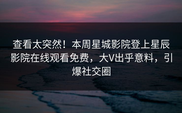 查看太突然！本周星城影院登上星辰影院在线观看免费，大V出乎意料，引爆社交圈