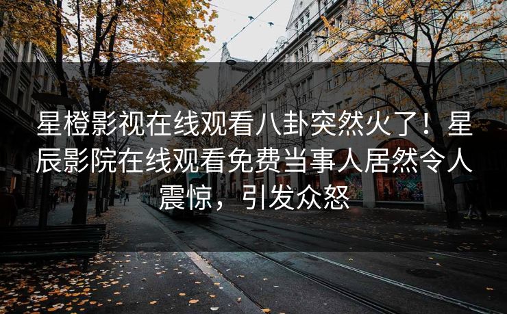 星橙影视在线观看八卦突然火了！星辰影院在线观看免费当事人居然令人震惊，引发众怒