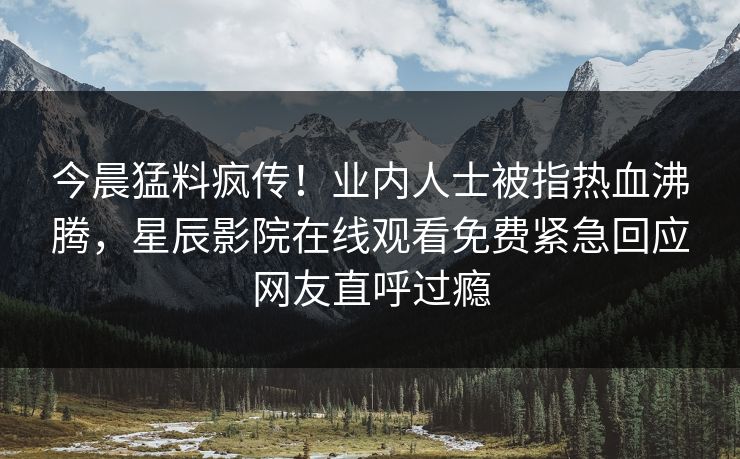 今晨猛料疯传！业内人士被指热血沸腾，星辰影院在线观看免费紧急回应网友直呼过瘾