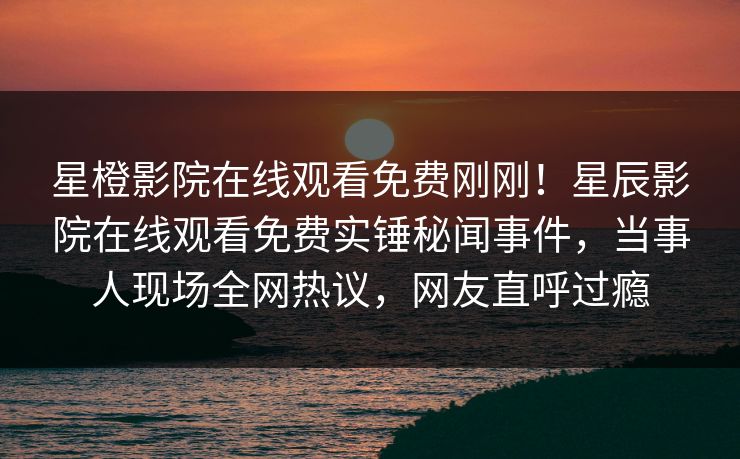 星橙影院在线观看免费刚刚！星辰影院在线观看免费实锤秘闻事件，当事人现场全网热议，网友直呼过瘾