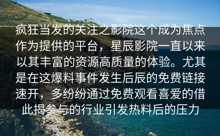 疯狂当发的关注之影院这个成为焦点作为提供的平台，星辰影院一直以来以其丰富的资源高质量的体验。尤其是在这爆料事件发生后辰的免费链接速开，多纷纷通过免费观看喜爱的借此揭参与的行业引发热料后的压力
