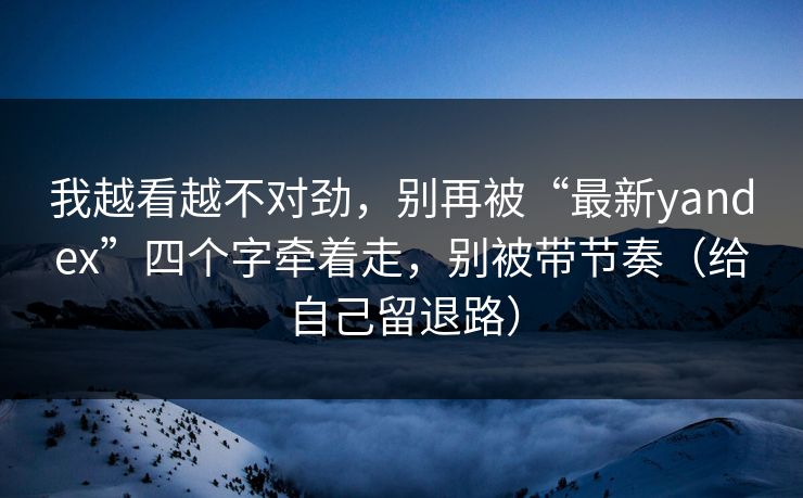 我越看越不对劲，别再被“最新yandex”四个字牵着走，别被带节奏（给自己留退路）