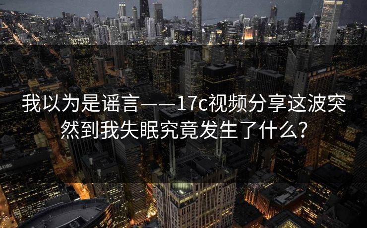 我以为是谣言——17c视频分享这波突然到我失眠究竟发生了什么？
