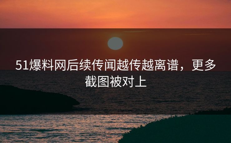 51爆料网后续传闻越传越离谱，更多截图被对上