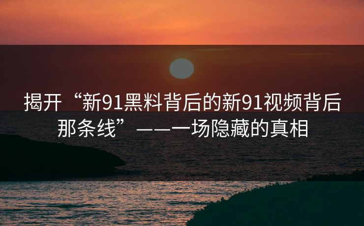 揭开“新91黑料背后的新91视频背后那条线”——一场隐藏的真相